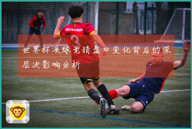 世界杯滚球竞猜盘口变化背后的深层次影响分析